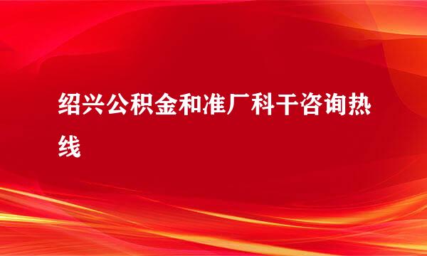 绍兴公积金和准厂科干咨询热线