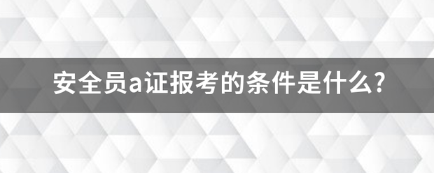 安全员a证报考的条件是什么?