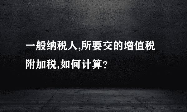 一般纳税人,所要交的增值税附加税,如何计算？