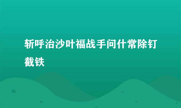 斩呼治沙叶福战手问什常除钉截铁