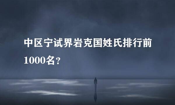 中区宁试界岩克国姓氏排行前1000名？