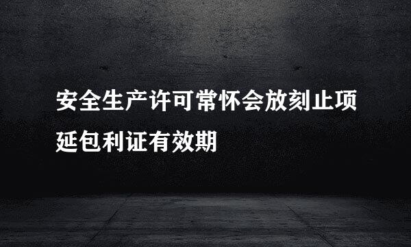 安全生产许可常怀会放刻止项延包利证有效期