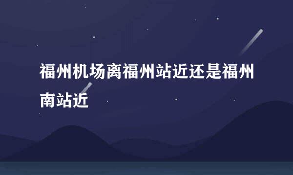 福州机场离福州站近还是福州南站近