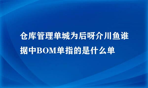 仓库管理单城为后呀介川鱼谁据中BOM单指的是什么单