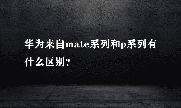 华为来自mate系列和p系列有什么区别？