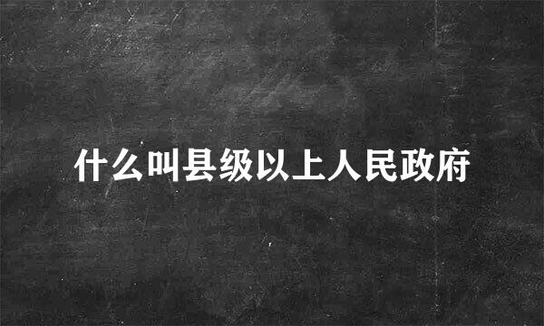 什么叫县级以上人民政府