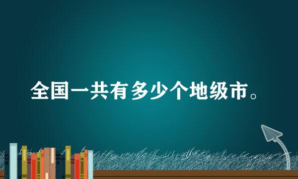 全国一共有多少个地级市。