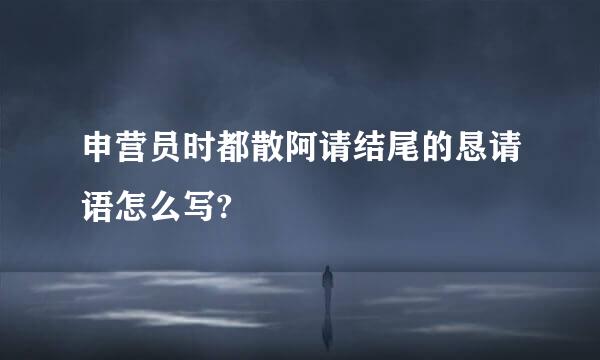 申营员时都散阿请结尾的恳请语怎么写?