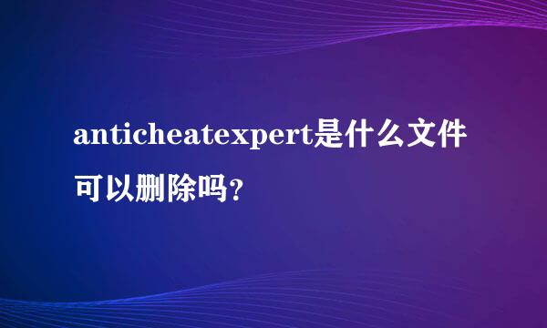 anticheatexpert是什么文件可以删除吗？