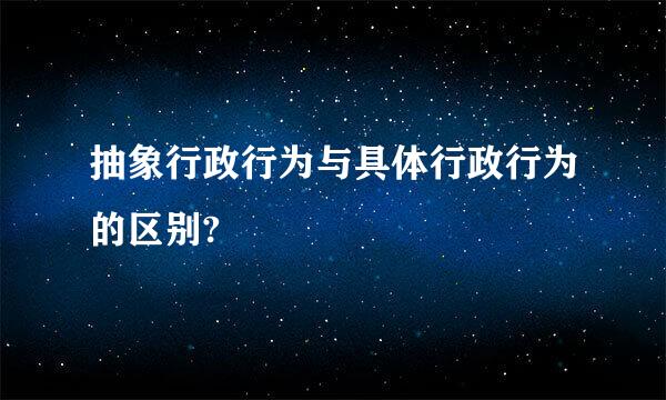 抽象行政行为与具体行政行为的区别?