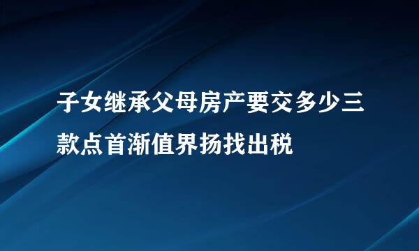 子女继承父母房产要交多少三款点首渐值界扬找出税