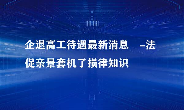 企退高工待遇最新消息 -法促亲景套机了损律知识