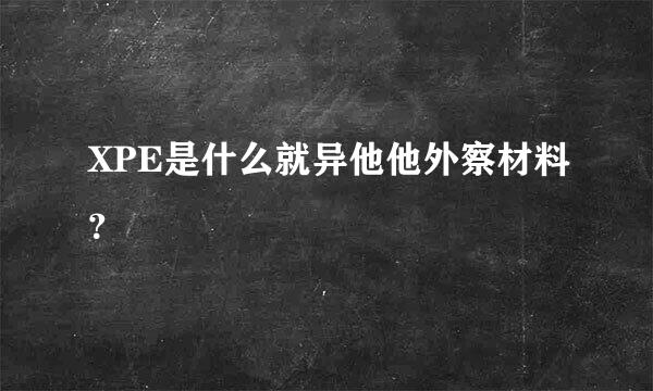 XPE是什么就异他他外察材料？