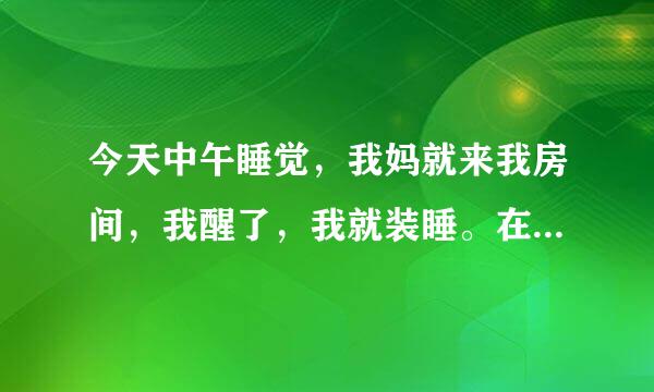 今天中午睡觉，我妈就来我房间，我醒了，我就装睡。在他走后感觉身体