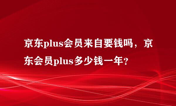 京东plus会员来自要钱吗，京东会员plus多少钱一年？