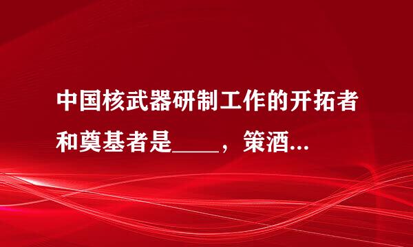 中国核武器研制工作的开拓者和奠基者是____，策酒脚垂制被誉为两弹元勋。（出题：科来自技部引智司）