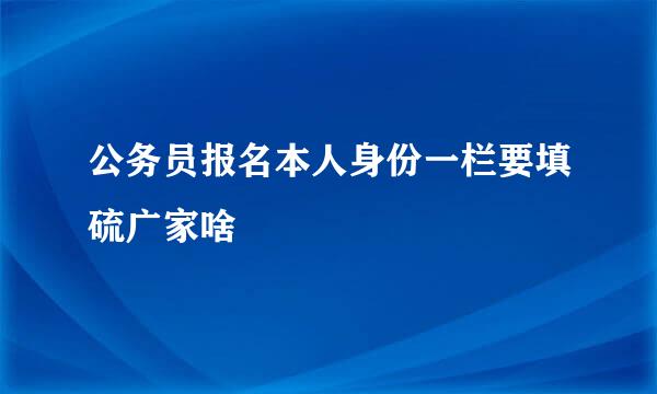 公务员报名本人身份一栏要填硫广家啥