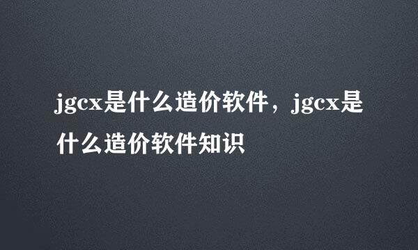 jgcx是什么造价软件，jgcx是什么造价软件知识