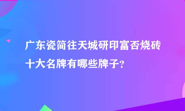 广东瓷简往天城研印富否烧砖十大名牌有哪些牌子？