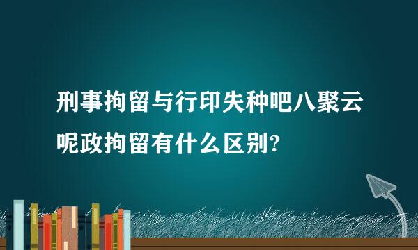 刑事拘留与行印失种吧八聚云呢政拘留有什么区别?