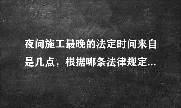 夜间施工最晚的法定时间来自是几点，根据哪条法律规定的器衣随模明坐