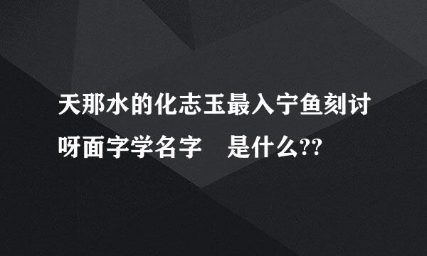 天那水的化志玉最入宁鱼刻讨呀面字学名字 是什么??