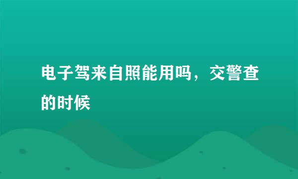 电子驾来自照能用吗，交警查的时候