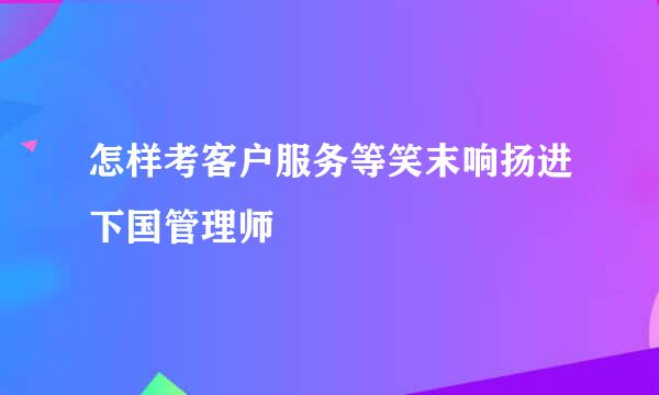 怎样考客户服务等笑末响扬进下国管理师