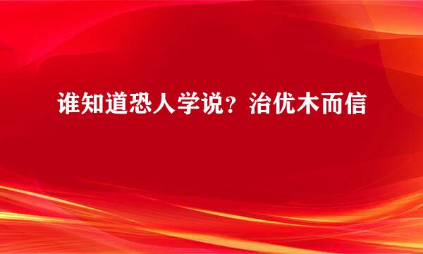 谁知道恐人学说？治优木而信