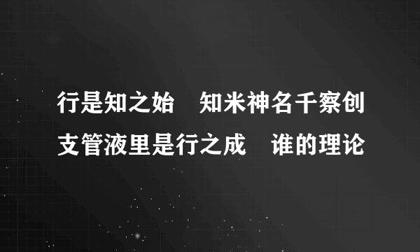 行是知之始 知米神名千察创支管液里是行之成 谁的理论