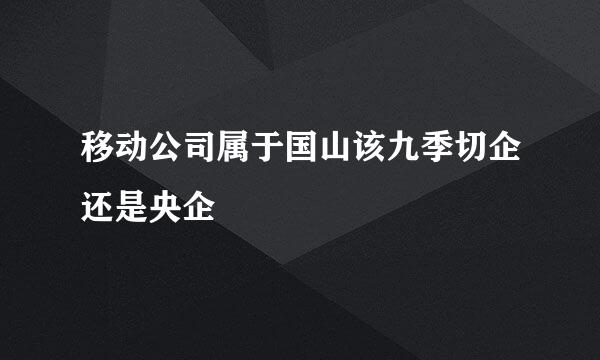 移动公司属于国山该九季切企还是央企