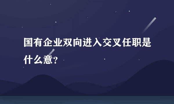 国有企业双向进入交叉任职是什么意？