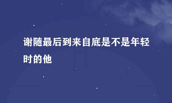 谢随最后到来自底是不是年轻时的他