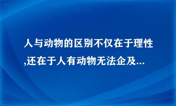 人与动物的区别不仅在于理性,还在于人有动物无法企及的(    )