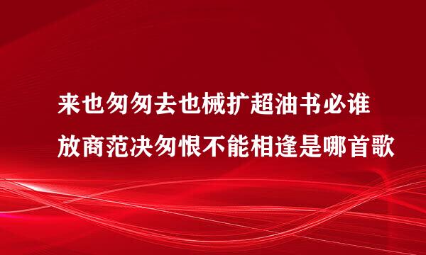 来也匆匆去也械扩超油书必谁放商范决匆恨不能相逢是哪首歌