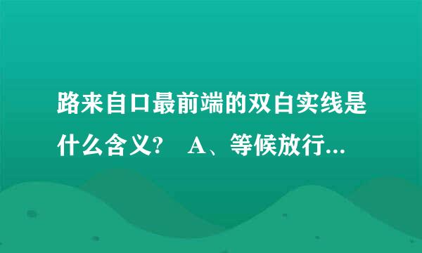 路来自口最前端的双白实线是什么含义? A、等候放行线 B、停车让行线 C、减速让行线 D、左弯待转线