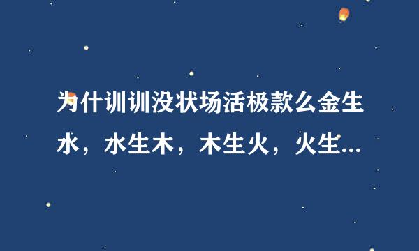 为什训训没状场活极款么金生水，水生木，木生火，火生土，土生金