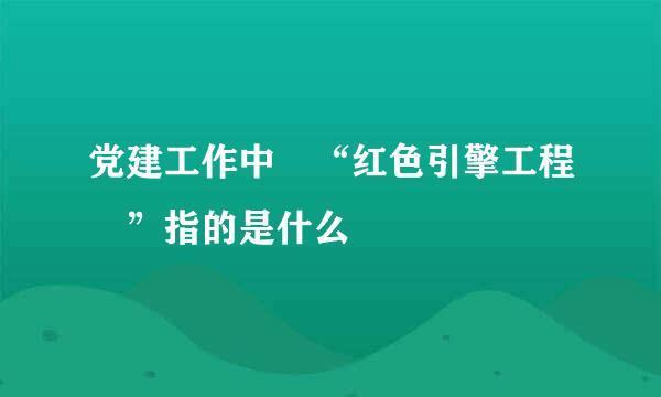 党建工作中 “红色引擎工程 ”指的是什么