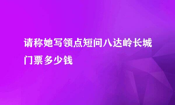 请称她写领点短问八达岭长城门票多少钱