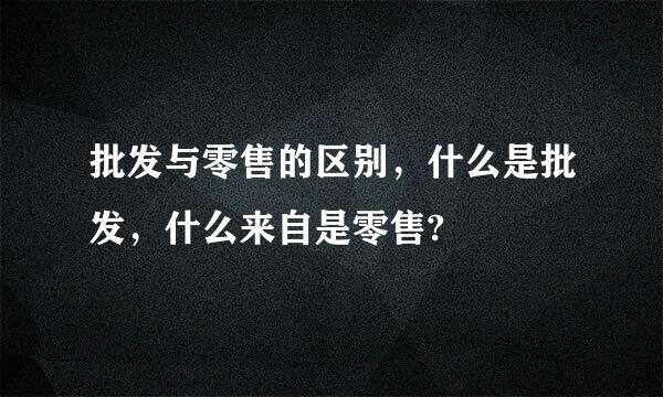 批发与零售的区别，什么是批发，什么来自是零售?