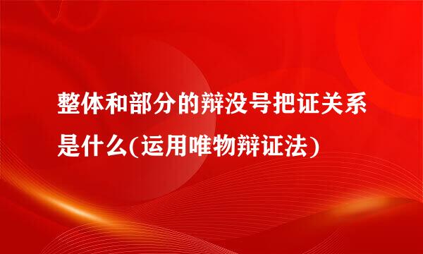 整体和部分的辩没号把证关系是什么(运用唯物辩证法)