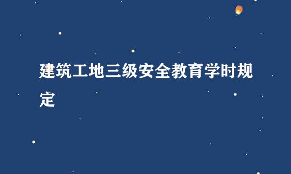 建筑工地三级安全教育学时规定