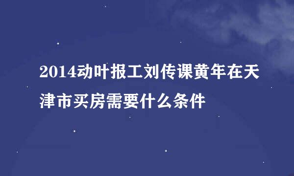 2014动叶报工刘传课黄年在天津市买房需要什么条件