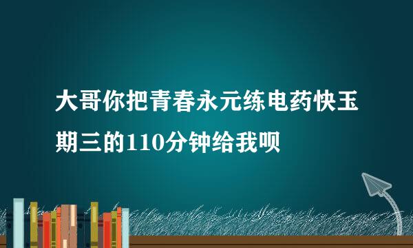 大哥你把青春永元练电药快玉期三的110分钟给我呗