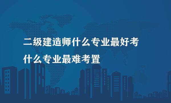 二级建造师什么专业最好考 什么专业最难考置