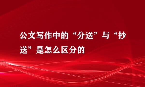 公文写作中的“分送”与“抄送”是怎么区分的