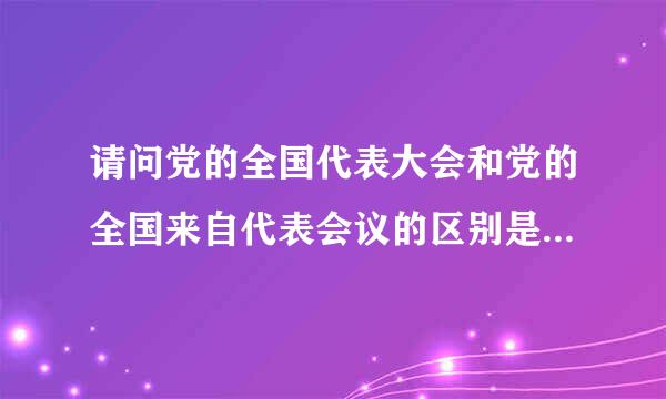 请问党的全国代表大会和党的全国来自代表会议的区别是360问答什么？