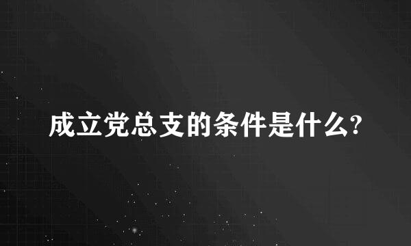 成立党总支的条件是什么?