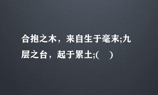 合抱之木，来自生于毫末;九层之台，起于累土;( )