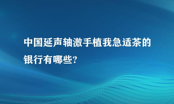 中国延声轴激手植我急适茶的银行有哪些?